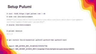 Setup Pulumi
$ curl -fsSL https://get.pulumi.com | sh
$ sudo vim /etc/environment
PATH="/usr/local/sbin:/usr/local/bin:/usr/sbin:/usr/bin:/sbin:/bin:/usr/games:/
usr/local/games:/home/user/.pulumi/bin"
$ source /etc/environment
$ pulumi version
v2.1.0
# apt install build-essential python3 python3-dev python3-venv
$ export AWS_ACCESS_KEY_ID=AKIA1234563J76A
$ export AWS_SECRET_ACCESS_KEY=/xLmpmdp1V3abcdefghklmnopabcdefg2nKRDKO
 