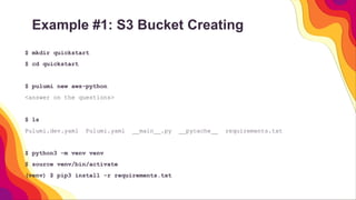 Example #1: S3 Bucket Creating
$ mkdir quickstart
$ cd quickstart
$ pulumi new aws-python
<answer on the questions>
$ ls
Pulumi.dev.yaml Pulumi.yaml __main__.py __pycache__ requirements.txt
$ python3 -m venv venv
$ source venv/bin/activate
(venv) $ pip3 install -r requirements.txt
 