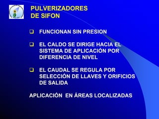 PULVERIZADORES
DE SIFON
FUNCIONAN SIN PRESION
EL CALDO SE DIRIGE HACIA EL
SISTEMA DE APLICACIÓN POR
DIFERENCIA DE NIVEL
EL CAUDAL SE REGULA POR
SELECCIÓN DE LLAVES Y ORIFICIOS
DE SALIDA
APLICACIÓN EN ÁREAS LOCALIZADAS

 