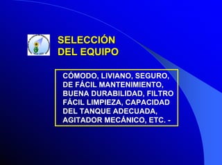 SELECCIÓN
DEL EQUIPO
CÓMODO, LIVIANO, SEGURO,
DE FÁCIL MANTENIMIENTO,
BUENA DURABILIDAD, FILTRO
FÁCIL LIMPIEZA, CAPACIDAD
DEL TANQUE ADECUADA,
AGITADOR MECÁNICO, ETC. -

 
