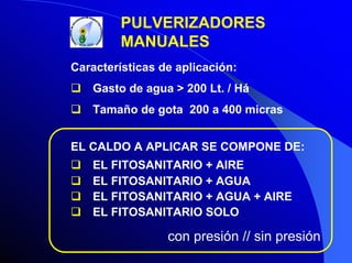 PULVERIZADORES
MANUALES
Características de aplicación:
Gasto de agua > 200 Lt. / Há
Tamaño de gota 200 a 400 micras
EL CALDO A APLICAR SE COMPONE DE:
EL FITOSANITARIO + AIRE
EL FITOSANITARIO + AGUA
EL FITOSANITARIO + AGUA + AIRE
EL FITOSANITARIO SOLO

con presión // sin presión

 