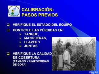 CALIBRACIÓN:
PASOS PREVIOS
VERIFIQUE EL ESTADO DEL EQUIPO
CONTROLE LAS PÉRDIDAS EN :
TANQUE,
MANGUERAS,
LLAVES Y
JUNTAS
VERIFIQUE LA CALIDAD
DE COBERTURA
(TAMAÑO Y UNIFORMIDAD
DE GOTA)
Pág. 61

 