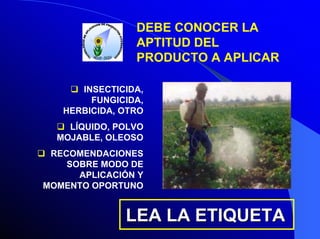 DEBE CONOCER LA
APTITUD DEL
PRODUCTO A APLICAR
INSECTICIDA,
FUNGICIDA,
HERBICIDA, OTRO
LÍQUIDO, POLVO
MOJABLE, OLEOSO
RECOMENDACIONES
SOBRE MODO DE
APLICACIÓN Y
MOMENTO OPORTUNO

LEA LA ETIQUETA

 