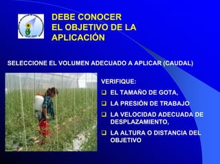 DEBE CONOCER
EL OBJETIVO DE LA
APLICACIÓN
SELECCIONE EL VOLUMEN ADECUADO A APLICAR (CAUDAL)
VERIFIQUE:
EL TAMAÑO DE GOTA,
LA PRESIÓN DE TRABAJO
LA VELOCIDAD ADECUADA DE
DESPLAZAMIENTO,
LA ALTURA O DISTANCIA DEL
OBJETIVO

 