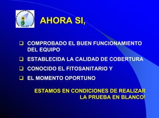 AHORA SI,
COMPROBADO EL BUEN FUNCIONAMIENTO
DEL EQUIPO
ESTABLECIDA LA CALIDAD DE COBERTURA
CONOCIDO EL FITOSANITARIO Y
EL MOMENTO OPORTUNO
ESTAMOS EN CONDICIONES DE REALIZAR
LA PRUEBA EN BLANCO!

 
