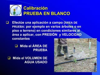 Calibración
PRUEBA EN BLANCO
Efectúe una aplicación a campo (ÁREA DE
PRUEBA: por ejemplo en varios árboles o en
piso o terreno) en condiciones similares al
área a aplicar, con PRESIÓN y VELOCIDAD
constantes
Mida el ÁREA DE
PRUEBA
Mida el VOLUMEN DE
AGUA USADO

 