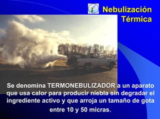 Nebulización
Térmica

Se denomina TERMONEBULIZADOR a un aparato
que usa calor para producir niebla sin degradar el
ingrediente activo y que arroja un tamaño de gota
entre 10 y 50 micras.

 