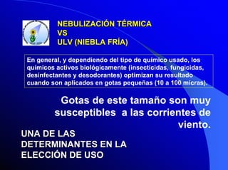 NEBULIZACIÓN TÉRMICA
VS
ULV (NIEBLA FRÍA)
En general, y dependiendo del tipo de químico usado, los
químicos activos biológicamente (insecticidas, fungicidas,
desinfectantes y desodorantes) optimizan su resultado
cuando son aplicados en gotas pequeñas (10 a 100 micras).

Gotas de este tamaño son muy
susceptibles a las corrientes de
viento.
UNA DE LAS
DETERMINANTES EN LA
ELECCIÓN DE USO

 