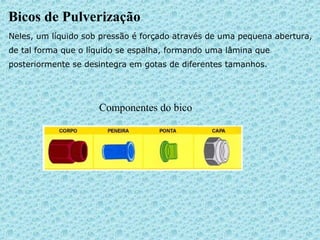 Bicos de Pulverização 
Neles, um líquido sob pressão é forçado através de uma pequena abertura, 
de tal forma que o líquido se espalha, formando uma lâmina que 
posteriormente se desintegra em gotas de diferentes tamanhos. 
Componentes do bico 
 