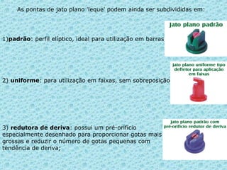 As pontas de jato plano 'leque' podem ainda ser subdivididas em: 
1)padrão: perfil elíptico, ideal para utilização em barras; 
2) uniforme: para utilização em faixas, sem sobreposição 
3) redutora de deriva: possui um pré-orifício 
especialmente desenhado para proporcionar gotas mais 
grossas e reduzir o número de gotas pequenas com 
tendência de deriva; 
 
