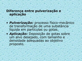 Diferença entre pulverização e 
aplicação 
• Pulverização: processo físico-mecânico 
de transformação de uma substância 
líquida em partículas ou gotas. 
• Aplicação: Deposição de gotas sobre 
um alvo desejado, com tamanho e 
densidade adequadas ao objetivo 
proposto. 
 