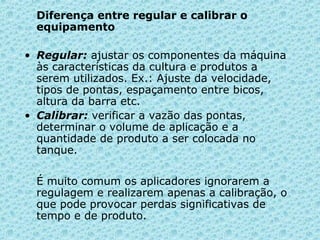 Diferença entre regular e calibrar o 
equipamento 
• Regular: ajustar os componentes da máquina 
às características da cultura e produtos a 
serem utilizados. Ex.: Ajuste da velocidade, 
tipos de pontas, espaçamento entre bicos, 
altura da barra etc. 
• Calibrar: verificar a vazão das pontas, 
determinar o volume de aplicação e a 
quantidade de produto a ser colocada no 
tanque. 
É muito comum os aplicadores ignorarem a 
regulagem e realizarem apenas a calibração, o 
que pode provocar perdas significativas de 
tempo e de produto. 
 