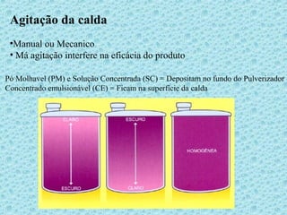 Agitação da calda 
•Manual ou Mecanico 
• Má agitação interfere na eficácia do produto 
Pó Molhavel (PM) e Solução Concentrada (SC) = Depositam no fundo do Pulverizador 
Concentrado emulsionável (CE) = Ficam na superfície da calda 
 