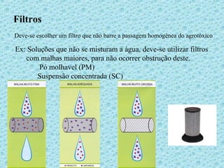 Filtros 
Deve-se escolher um filtro que não barre a passagem homogênea do agrotóxico 
Ex: Soluções que não se misturam a água, deve-se utilizar filtros 
com malhas maiores, para não ocorrer obstrução deste. 
Pó molhavel (PM) 
Suspensão concentrada (SC) 
 