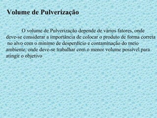 Volume de Pulverização 
O volume de Pulverização depende de vários fatores, onde 
deve-se considerar a importância de colocar o produto de forma correta 
no alvo com o mínimo de desperdício e contaminação do meio 
ambiente, onde deve-se trabalhar com o menor volume possível para 
atingir o objetivo 
 