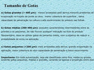 Tamanho de Gotas 
a) Gotas grandes (> 400 μm): menos arrastadas pela deriva,menores problemas de 
evaporação no trajeto da ponta ao alvo, menor cobertura da superfície , baixa 
capacidade de penetração na cultura e alta escorrimento do produto nas folhas. 
b) Gotas médias (200-400 μm): possuem características intermediárias entre as 
grandes e as pequenas. Se não houver qualquer indicação na bula do produto 
fitossanitário, deve-se utilizar gotas de tamanho médio, com o objetivo de reduzir a 
probabilidade de erros na aplicação. 
c) Gotas pequenas (<200 μm): mais arrastadas pela deriva, grande evaporação na 
aplicação, maior cobertura do alvo capacidade de penetração e baixo escorrimento 
Importante: Em toda pulverização, seja ela classificada como fina, média ou grossa, 
existirão gotas pequenas, médias e grandes, variando-se apenas a proporção entre elas. 
 