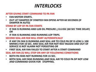 INTERLOCKS
AFTER GIVING START COMMAND TO PA FAN
• FAN MOTOR STARTS.
• OUT LET DAMPER OF STARTED FAN OPENS AFTER 60 SECONDS (IF
DAMPER IN AUTO)
STAND BY LOP OF PA FAN STARTS
• IF FAN IS RUNNING AND LUB OIL PRESURE < 0.6 KSC (60 SEC TIME DELAY)
OR
• IF FAN IS RUNNING AND RUNNING LOP TRIPS.
SECOND SEAL AIR FAN WILL START AUTOMATICALLY
• IF ANY PA FAN IS RUNNING AND SEAL AIR TO COLD PA DP IS LOW (< 100
MMWC) FOR 10 SEC. AND SEAL AIR FAN NOT RED TAGGED AND OUT OF
SERVICE IS NOT ALARM NOT PERSISTING OR
• FIRST SEAL AIR FAN FAILED TO START AFTER A START COMMAND
SEAL AIR FAN (S) WILL STOP ON ANY OF FOLLOWING CONDITIONS
• BOTH PA FANS NOT RUNNING FOR 15 SEC.
• BOTH SEAL AIR FANS RUNNING AND SEAL AIR TO COLD PA DP NOT LOW
AND COMMAND GIVEN FOR STOPPING.
 