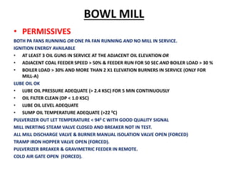BOWL MILL
• PERMISSIVES
BOTH PA FANS RUNNING OR ONE PA FAN RUNNING AND NO MILL IN SERVICE.
IGNITION ENERGY AVAILABLE
• AT LEAST 3 OIL GUNS IN SERVICE AT THE ADJACENT OIL ELEVATION OR
• ADJACENT COAL FEEDER SPEED > 50% & FEEDER RUN FOR 50 SEC AND BOILER LOAD > 30 %
• BOILER LOAD > 30% AND MORE THAN 2 X1 ELEVATION BURNERS IN SERVICE (ONLY FOR
MILL-A)
LUBE OIL OK
• LUBE OIL PRESSURE ADEQUATE (> 2.4 KSC) FOR 5 MIN CONTINUOUSLY
• OIL FILTER CLEAN (DP < 1.0 KSC)
• LUBE OIL LEVEL ADEQUATE
• SUMP OIL TEMPERATURE ADEQUATE (>22 0C)
PULVERIZER OUT LET TEMPERATURE < 940 C WITH GOOD QUALITY SIGNAL
MILL INERTING STEAM VALVE CLOSED AND BREAKER NOT IN TEST.
ALL MILL DISCHARGE VALVE & BURNER MANUAL ISOLATION VALVE OPEN (FORCED)
TRAMP IRON HOPPER VALVE OPEN (FORCED).
PULVERIZER BREAKER & GRAVIMETRIC FEEDER IN REMOTE.
COLD AIR GATE OPEN (FORCED).
 
