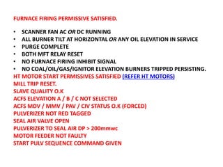 FURNACE FIRING PERMISSIVE SATISFIED.
• SCANNER FAN AC OR DC RUNNING
• ALL BURNER TILT AT HORIZONTAL OR ANY OIL ELEVATION IN SERVICE
• PURGE COMPLETE
• BOTH MFT RELAY RESET
• NO FURNACE FIRING INHIBIT SIGNAL
• NO COAL/OIL/GAS/IGNITOR ELEVATION BURNERS TRIPPED PERSISTING.
HT MOTOR START PERMISSIVES SATISFIED (REFER HT MOTORS)
MILL TRIP RESET.
SLAVE QUALITY O.K
ACFS ELEVATION A / B / C NOT SELECTED
ACFS MDV / MMV / PAV / CIV STATUS O.K (FORCED)
PULVERIZER NOT RED TAGGED
SEAL AIR VALVE OPEN
PULVERIZER TO SEAL AIR DP > 200mmwc
MOTOR FEEDER NOT FAULTY
START PULV SEQUENCE COMMAND GIVEN
 
