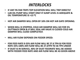 INTERLOCKS
• IF ANY PA FAN TRIPS TOP ELEVATION MILL WILL TRIP DIRECTLY
• LUB OIL PUMP WILL START ONLY IF SUMP LEVEL IS ADEQUATE &
OIL TEMPERATURE IS >15 0C
• HOT AIR DAMPER WILL OPEN BY 10% ON HOT AIR GATE OPENING.
• WHEN MILL IS STOPPED, COLD AIR DAMPER WILL GO FOR 5%
OUTTRACK OPEN & IF MILL SEAL AIR VALVE IS CLOSED COLD AIR
DAMPER WILL CLOSE COMPLETELY.
• MILL AIR FLOW DEPENDS ON FEEDER SPEED:
• FOR FEED RATE 0-33% AIR FLOW WILL BE 27.6 TPH & FOR FEED
RATE 33%-100% AIR FLOW WILL BE 27.6TPH TO 36 TPH LINEAR
• IF DUST IS IN SERVICE, 40% OF DUST FEEDRATE WILL BE ADDED
WITH FEEDER FEED RATE AND AIR FLOW WILL BE AS GIVEN ABOVE
 