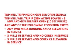 TOP MILL TRIPPING ON GEN BKR OPEN SIGNAL:
TOP MILL WILL TRIP IF (GEN ACTIVE POWER > 3
MW AND GEN BREAKER OPEN (10 SEC PULSE))
AND ANY OF THE FOLLOWING CONDITION EXISTS
• ANY TWO MILLS RUNNING AND 2 ELEVATIONS
IN SERVICE
• 3 MILLS IN SERVICE AND NO COREX IN SERVICE
• 3 MILLS IN SERVICE AND COREX X1 ELEVATION
IN SERVICE
 