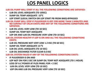 LOS PANEL LOGICS
LUB OIL PUMP WILL START IF ALL THE FOLLOWING CONDITIONS ARE SATISFIED:
• LUB OIL LEVEL ADEQUATE (TD 10SEC)
• SUMP OIL TEMP ADEQUATE 15OC
• LOP START (LOCAL SWITCH OR LOP START PB FROM BMS)-BYPASSED
LUB OIL PUMP WILL STOP IF PULVERISER IS OFF FOR MORE THAN 5 MINUTES AND
NO CONTACT OF CRL34 EXISTS AND ANY OF THE FOLLOWING CONDITIONS ARE
SATISFIED:
• LUB OIL LEVEL VERY LOW (TD 10 SEC)
• SUMP OIL TEMP NOT ADEQUATE
• LOP ON AND LUB OIL PRESSURE VERY LOW (TD 10 SEC)
LUB OIL SYSTEM HEALTHY IF LOP IS ON AND ALL THE FOLLOWING CONDITIONS
EXISTS:
• LUB OIL PRESSURE NOT VERY LOW 1.2 KSC (TD 60 SEC)
• SUMP OIL TEMP ADEQUATE 15OC
• LUB OIL LEVEL ADEQUATE (TD 10 SEC)
• LUB OIL DISCHARGE FILTER CLEAR 0.6 KSC
LUB OIL SYSTEM FAILED IF ANY OF THE FOLLOWING CONDITIONS EXISTS:
• IF PULVERISER IS ON AND
• LOP NOT ON FOR 2 SEC OR SUMP OIL TEMP NOT ADEQUATE (TD 1 HOUR)
• LOSS OF A.C POWER AT PLOS PANEL FOR > 2 SEC
• LUB OIL LEVEL VERY LOW (TD 10 SEC)
• LOP ON AND LUB OIL PRESSURE VERY LOW (TD 10 SEC)
 