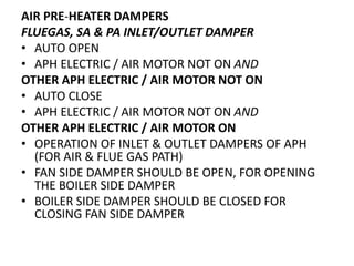 AIR PRE-HEATER DAMPERS
FLUEGAS, SA & PA INLET/OUTLET DAMPER
• AUTO OPEN
• APH ELECTRIC / AIR MOTOR NOT ON AND
OTHER APH ELECTRIC / AIR MOTOR NOT ON
• AUTO CLOSE
• APH ELECTRIC / AIR MOTOR NOT ON AND
OTHER APH ELECTRIC / AIR MOTOR ON
• OPERATION OF INLET & OUTLET DAMPERS OF APH
(FOR AIR & FLUE GAS PATH)
• FAN SIDE DAMPER SHOULD BE OPEN, FOR OPENING
THE BOILER SIDE DAMPER
• BOILER SIDE DAMPER SHOULD BE CLOSED FOR
CLOSING FAN SIDE DAMPER
 