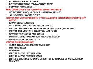 • HO RETURN TRIP VALVE OPEN
• HO TRIP VALVE CLOSE COMMAND NOT EXISTS
• HOTV NOT RED TAGGED
HORV OPENS ONLY IF ALL FOLLOWING CONDITION PERSIST
HO RETURN TRIP VALVE OPEN PUSHBUTTON PRESSED
• ALL HO NOZZLE VALVES CLOSED
IGNITOR TRIP VALVE OPENS ONLY IF THE FALLOWING CONDITIONS PERSISTNO MFT
ACTIVE
• IGTV IN CLOSE CONDTION
• ALL IGNITOR VALVES OF AX1 AND BC CLOSED
• IGNITOR GAS SUPPLY PRESSURE ADEQUATE>=0.75 KSC (SFA20CP101)
• IGNITOR TRIP VALVE TRIP CONDITION NOT EXISTS
• IGTV NOT RED TAGGED AND CLOSED
• BOTH PRESSURE TRANSMITTERS ARE GOOD QUALITY
• SLAVE MODULE GOOD QUALITY
IGNITOR FIRING PERMISSIVE
• AL TRIP CLEAR AND 1 MINUTE TIMED OUT
• MFT RELAY RESET
• IGTV OPEN
• IGNITOR SUPPLY PRESSURE >MIN
• IGNITOR SUPPLY PRESSURE <MAX
• EITHER IGNITOR FAN RUNNING OR IGNITOR TO FURNACE DP NORMAL (>MIN
80MMWC)
 