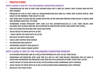 • PROTECTIONS
HOTV CLOSES IF ANY OF THE FOLLOWING CONDITION PERSISTS.
• TEMPERATURE OF HFO IS VERY LOW (HJF40CT102)<=90 0C AND ALL HONV’S NOT CLOSED AND HO RTV
NOT OPENED
• PRESSURE OF HFO IS VERY LOW (2.5 KSC)(HJF40CP102/3/4) AND ALL HONV NOT CLOSED INITIAL TIME
DELAY 32 SEC NORMAL TIME DELAY IS 2 SEC
• ANY HONV NOT CLOSED ON NO FLAME DETECTED AFTER IGNITION PROVEN (TIME DELAY IS 20SEC) AND
ANY BURNER VALVE FAIL TO CLOSE
• ATOMISING STEAM PRESSURE VERY LOW (3.0 KSC (HJF60CP101/2/3) & 5 SEC TIME DELAY) AND
ALLHONV NOT CLOSED AND NO HO ELEVATION IN START/STOP>90 SEC AND HORTV NOT OPEN,
• MFT ACTS AND HFO RETURN TRIP VALVE NOT OPEN
• VALVE FAILED TO OPEN WITH IN 10 SEC
• VALVE FAILED TO CLOSE WITH IN 10 SEC
• NO FAULT IN HOTV FACE PLATE
• VALVE LIMIT SWITCH MISS MATCH
• HO PRESSURE BAD QUALITY
• ATOMIZING STEAM PT BAD QUALITY
• LOSS OF UNIT LOGIC POWER SUPPLY
LOTV CLOSES IF ANY OF THE FOLLOWING CONDITION PERSISTS
• LFO HEADER PRESSURE LOW (2.0 KSC) AFTER OPENING OF LOTV 32 SEC TIME DELAY
• ATOMISING AIR PRESSURE VERY LOW TRIP (2.5 KSC & 5 SEC TIME DELAY), PROVIDED ANY OF LONV IS
OPEN AND ATOMIZING AIR PRESSURE LOW AND NO LFO ELEVATION IN START /STOP FOR >70 SEC
• VALVE FAILED TO CLOSE WITH IN 10 SEC AFTER GIVING CLOSE COMMAND (LOTV TRIPPED)
• VALVE FAILED TO OPEN WITH IN 10 SEC AFTER GIVING OPEN COMMAND (LOTV TRIPPED)
• NO FAULT LOTV FACE PLATE
 