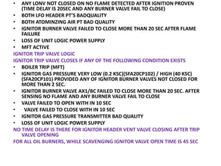 • ANY LONV NOT CLOSED ON NO FLAME DETECTED AFTER IGNITION PROVEN
(TIME DELAY IS 20SEC AND ANY BURNER VALVE FAIL TO CLOSE)
• BOTH LFO HEADER PT’S BADQUALITY
• BOTH ATOMINZING AIR PT BAD QUALITY
• IGNITOR BURNER VALVE FAILED TO CLOSE MORE THAN 20 SEC AFTER FLAME
FAILURE
• LOSS OF UNIT LOGIC POWER SUPPLY
• MFT ACTIVE
IGNITOR TRIP VALVE LOGIC
IGNITOR TRIP VALVE CLOSES IF ANY OF THE FOLLOWING CONDITION EXISTS
• BOILER TRIP (MFT)
• IGNITOR GAS PRESSURE VERY LOW (0.2 KSC)(SFA20CP102) / HIGH (40 KSC)
(SFA20CP101) PROVIDED ANY OF IGNITOR BURNER VALVES NOT CLOSED FOR
MORE THAN 2 SEC.
• IGNITOR BURNER VALVE AX1/BC FAILED TO CLOSE MORE THAN 20 SEC. AFTER
SENSING NO FLAME AND ANY BURNER VALVE FAIL TO CLOSE
• VALVE FAILED TO OPEN WITH IN 10 SEC
• VALVE FAILED TO CLOSE WITH IN 10 SEC
• IGNITOR GAS PRESSURE TRANSMITTER BAD QUALITY
• LOSS OF UNIT LOGIC POWER SUPPLY
NO TIME DELAY IS THERE FOR IGNITOR HEADER VENT VALVE CLOSING AFTER TRIP
VALVE OPENING
FOR ALL OIL BURNERS, WHILE SCAVENGING IGNITOR VALVE OPEN TIME IS 45 SEC
 
