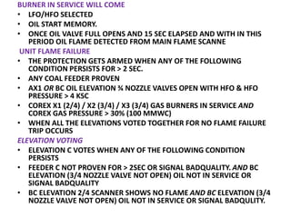 BURNER IN SERVICE WILL COME
• LFO/HFO SELECTED
• OIL START MEMORY.
• ONCE OIL VALVE FULL OPENS AND 15 SEC ELAPSED AND WITH IN THIS
PERIOD OIL FLAME DETECTED FROM MAIN FLAME SCANNE
UNIT FLAME FAILURE
• THE PROTECTION GETS ARMED WHEN ANY OF THE FOLLOWING
CONDITION PERSISTS FOR > 2 SEC.
• ANY COAL FEEDER PROVEN
• AX1 OR BC OIL ELEVATION ¾ NOZZLE VALVES OPEN WITH HFO & HFO
PRESSURE > 4 KSC
• COREX X1 (2/4) / X2 (3/4) / X3 (3/4) GAS BURNERS IN SERVICE AND
COREX GAS PRESSURE > 30% (100 MMWC)
• WHEN ALL THE ELEVATIONS VOTED TOGETHER FOR NO FLAME FAILURE
TRIP OCCURS
ELEVATION VOTING
• ELEVATION C VOTES WHEN ANY OF THE FOLLOWING CONDITION
PERSISTS
• FEEDER C NOT PROVEN FOR > 2SEC OR SIGNAL BADQUALITY. AND BC
ELEVATION (3/4 NOZZLE VALVE NOT OPEN) OIL NOT IN SERVICE OR
SIGNAL BADQUALITY
• BC ELEVATION 2/4 SCANNER SHOWS NO FLAME AND BC ELEVATION (3/4
NOZZLE VALVE NOT OPEN) OIL NOT IN SERVICE OR SIGNAL BADQULITY.
 