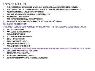 LOSS OF ALL FUEL.
• THE PROTECTION GETS ARMED WHEN ANY IGNITOR AT ANY ELEVATION GETS PROVEN.
• BOILER WILL TRIP ON LOSS OF ALL FUEL WHEN ALL THE FOLLOWING CONDITION PERSISTS
• ALL COREX NOZZELS VALVE CLOSED/TRIPPED
• AX1 AND BC ELEVATION ALL HONV CLOSED/TRIPPED
• ALL FEEDERS OFF/TRIPPED
• AX1 ELEVATION ALL LONV CLOSED/TRIPPED
• ALL IGNITOR VALVE CLOSED/TRIPPED OR IGTV NOT OPEN/TRIPPED
REHEATER PROTECTION
THIS PROTECTION GETS ARMED, WHEN ANY OF THE FOLLOWING CONDITION EXISTS
• ANY FEEDER PROVEN.
• ANY COREX BURNER PROVEN
• AX1>/=3/4 WITH HFO
• AX1 4/4 WITH LFO +BC>/=1/4
• BC >/= 3/4 WITH HFO
• AX1= 2 WITH LFO +BC=/>1
• AX1=/>1 WITH LFO+BC=/>2
• AX1=/>1 WITH HFO+BC=/>2
BOILER WILL TRIP ON THIS PROTECTION WHEN ANY OF THE FOLLOWING CONDITION PERSISTS FOR 10 SEC.
• GCB OPENS AND HPBP CV < 2% OPEN.
• BOTH LPBP CVS < 2% OPEN.
• BOTH LPBP STOP VALVES CLOSED.
• BOTH MAIN STEAM VALVES (BOILER) ARE CLOSED.
 