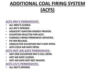 ADDITIONAL COAL FIRING SYSTEM
(ACFS)
ACFS PAV’S PERMISSIVES.
• ALL MDV’S CLOSED.
• ALL BIV’S OPENED.
• ADJACENT IGNITION ENERGY PROVEN.
• ELEVATION SELECTED FOR ACFS.
• FURNACE FIRING PERMISSIVE SATISFIED.
• FD FAN RELEASE.
• UNSELECTED ELEVATION PAV’S NOT OPEN.
• ACFS COLD AIR GATE OPEN.
ACFS HOT AIR GATE PERMISSIVES:
• ANY ONE-ELEVATION PAV’S FULL OPEN.
• HOT AIR GATE CLOSED.
• HOT AIR GATE NOT RED TAGGED.
ACFS CIV’S PERMISSIVES:
• ALL PAV’S OPENED.
 