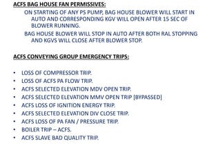 ACFS BAG HOUSE FAN PERMISSIVES:
ON STARTING OF ANY PS PUMP, BAG HOUSE BLOWER WILL START IN
AUTO AND CORRESPONDING KGV WILL OPEN AFTER 15 SEC OF
BLOWER RUNNING.
BAG HOUSE BLOWER WILL STOP IN AUTO AFTER BOTH RAL STOPPING
AND KGVS WILL CLOSE AFTER BLOWER STOP.
ACFS CONVEYING GROUP EMERGENCY TRIPS:
• LOSS OF COMPRESSOR TRIP.
• LOSS OF ACFS PA FLOW TRIP.
• ACFS SELECTED ELEVATION MDV OPEN TRIP.
• ACFS SELECTED ELEVATION MMV OPEN TRIP [BYPASSED]
• ACFS LOSS OF IGNITION ENERGY TRIP.
• ACFS SELECTED ELEVATION DIV CLOSE TRIP.
• ACFS LOSS OF PA FAN / PRESSURE TRIP.
• BOILER TRIP – ACFS.
• ACFS SLAVE BAD QUALITY TRIP.
 