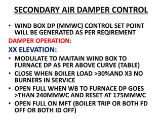 SECONDARY AIR DAMPER CONTROL
• WIND BOX DP (MMWC) CONTROL SET POINT
WILL BE GENERATED AS PER REQIREMENT
DAMPER OPERATION:
XX ELEVATION:
• MODULATE TO MAITAIN WIND BOX TO
FURNACE DP AS PER ABOVE CURVE (TABLE)
• CLOSE WHEN BOILER LOAD >30%AND X3 NO
BURNERS IN SERVICE
• OPEN FULL WHEN WB TO FURNACE DP GOES
>THAN 240MMWC AND RESET AT 175MMWC
• OPEN FULL ON MFT (BOILER TRIP OR BOTH FD
OFF OR BOTH ID OFF)
 