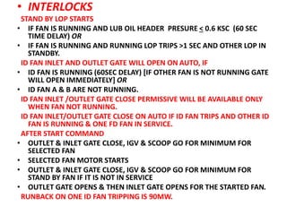 • INTERLOCKS
STAND BY LOP STARTS
• IF FAN IS RUNNING AND LUB OIL HEADER PRESURE < 0.6 KSC (60 SEC
TIME DELAY) OR
• IF FAN IS RUNNING AND RUNNING LOP TRIPS >1 SEC AND OTHER LOP IN
STANDBY.
ID FAN INLET AND OUTLET GATE WILL OPEN ON AUTO, IF
• ID FAN IS RUNNING (60SEC DELAY) [IF OTHER FAN IS NOT RUNNING GATE
WILL OPEN IMMEDIATELY] OR
• ID FAN A & B ARE NOT RUNNING.
ID FAN INLET /OUTLET GATE CLOSE PERMISSIVE WILL BE AVAILABLE ONLY
WHEN FAN NOT RUNNING.
ID FAN INLET/OUTLET GATE CLOSE ON AUTO IF ID FAN TRIPS AND OTHER ID
FAN IS RUNNING & ONE FD FAN IN SERVICE.
AFTER START COMMAND
• OUTLET & INLET GATE CLOSE, IGV & SCOOP GO FOR MINIMUM FOR
SELECTED FAN
• SELECTED FAN MOTOR STARTS
• OUTLET & INLET GATE CLOSE, IGV & SCOOP GO FOR MINIMUM FOR
STAND BY FAN IF IT IS NOT IN SERVICE
• OUTLET GATE OPENS & THEN INLET GATE OPENS FOR THE STARTED FAN.
RUNBACK ON ONE ID FAN TRIPPING IS 90MW.
 