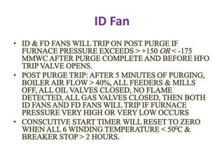 ID Fan
• ID & FD FANS WILL TRIP ON POST PURGE IF
FURNACE PRESSURE EXCEEDS > +150 OR < -175
MMWC AFTER PURGE COMPLETE AND BEFORE HFO
TRIP VALVE OPENS.
• POST PURGE TRIP: AFTER 5 MINUTES OF PURGING,
BOILER AIR FLOW > 40%, ALL FEEDERS & MILLS
OFF, ALL OIL VALVES CLOSED, NO FLAME
DETECTED, ALL GAS VALVES CLOSED, THEN BOTH
ID FANS AND FD FANS WILL TRIP IF FURNACE
PRESSURE VERY HIGH OR VERY LOW OCCURS
• CONSCUTIVE START TIMER WILL RESET TO ZERO
WHEN ALL 6 WINDING TEMPERATURE < 500C &
BREAKER STOP > 2 HOURS.
 