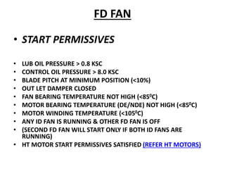 FD FAN
• START PERMISSIVES
• LUB OIL PRESSURE > 0.8 KSC
• CONTROL OIL PRESSURE > 8.0 KSC
• BLADE PITCH AT MINIMUM POSITION (<10%)
• OUT LET DAMPER CLOSED
• FAN BEARING TEMPERATURE NOT HIGH (<850C)
• MOTOR BEARING TEMPERATURE (DE/NDE) NOT HIGH (<850C)
• MOTOR WINDING TEMPERATURE (<1050C)
• ANY ID FAN IS RUNNING & OTHER FD FAN IS OFF
• (SECOND FD FAN WILL START ONLY IF BOTH ID FANS ARE
RUNNING)
• HT MOTOR START PERMISSIVES SATISFIED (REFER HT MOTORS)
 