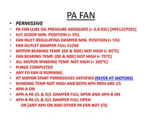 PA FAN
• PERMISSIVE
• PA FAN LUBE OIL PRESSURE ADEQUATE (> 0.8 KSC) [HFE11CP201]
• H/C SCOOP MIN. POSITION (< 5%)
• FAN INLET REGULATING DAMPER MIN. POSITION (< 5%)
• FAN OUTLET DAMPER FULL CLOSE
• MOTOR BEARING TEMP. (DE & NDE) NOT HIGH (< 85OC)
• FAN BEARING TEMP. (DE & NDE) NOT HIGH (< 75OC)
• ALL MOTOR WINDING TEMP. NOT HIGH (< 105OC)
• PURGE COMPLETED
• ANY FD FAN IS RUNNING.
• HT MOTOR START PERMISSIVES SATISFIED (REFER HT MOTORS)
• WINDING TEMP NOT HIGH AND BOTH APH PATH ARE I/S
• APH-A ON
• APH-A PA I/L & O/L DAMPER FULL OPEN AND APH-B ON
• APH-B PA I/L & O/L DAMPER FULL OPEN
OR [ANY APH ON AND OTHER PA FAN NOT I/S]
 
