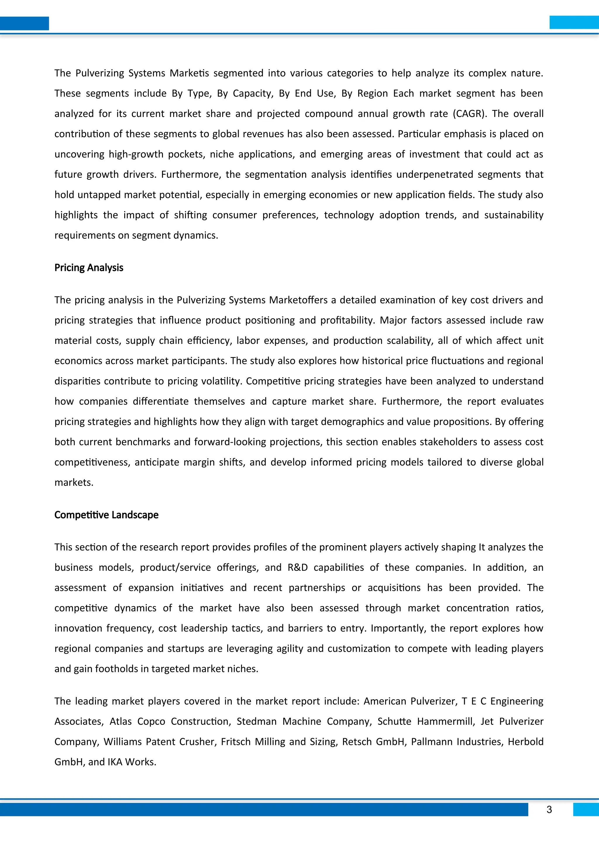 3
The Pulverizing Systems Marketis segmented into various categories to help analyze its complex nature.
These segments include By Type, By Capacity, By End Use, By Region Each market segment has been
analyzed for its current market share and projected compound annual growth rate (CAGR). The overall
contribution of these segments to global revenues has also been assessed. Particular emphasis is placed on
uncovering high-growth pockets, niche applications, and emerging areas of investment that could act as
future growth drivers. Furthermore, the segmentation analysis identifies underpenetrated segments that
hold untapped market potential, especially in emerging economies or new application fields. The study also
highlights the impact of shifting consumer preferences, technology adoption trends, and sustainability
requirements on segment dynamics.
Pricing Analysis
The pricing analysis in the Pulverizing Systems Marketoffers a detailed examination of key cost drivers and
pricing strategies that influence product positioning and profitability. Major factors assessed include raw
material costs, supply chain efficiency, labor expenses, and production scalability, all of which affect unit
economics across market participants. The study also explores how historical price fluctuations and regional
disparities contribute to pricing volatility. Competitive pricing strategies have been analyzed to understand
how companies differentiate themselves and capture market share. Furthermore, the report evaluates
pricing strategies and highlights how they align with target demographics and value propositions. By offering
both current benchmarks and forward-looking projections, this section enables stakeholders to assess cost
competitiveness, anticipate margin shifts, and develop informed pricing models tailored to diverse global
markets.
Competitive Landscape
This section of the research report provides profiles of the prominent players actively shaping It analyzes the
business models, product/service offerings, and R&D capabilities of these companies. In addition, an
assessment of expansion initiatives and recent partnerships or acquisitions has been provided. The
competitive dynamics of the market have also been assessed through market concentration ratios,
innovation frequency, cost leadership tactics, and barriers to entry. Importantly, the report explores how
regional companies and startups are leveraging agility and customization to compete with leading players
and gain footholds in targeted market niches.
The leading market players covered in the market report include: American Pulverizer, T E C Engineering
Associates, Atlas Copco Construction, Stedman Machine Company, Schutte Hammermill, Jet Pulverizer
Company, Williams Patent Crusher, Fritsch Milling and Sizing, Retsch GmbH, Pallmann Industries, Herbold
GmbH, and IKA Works.
 