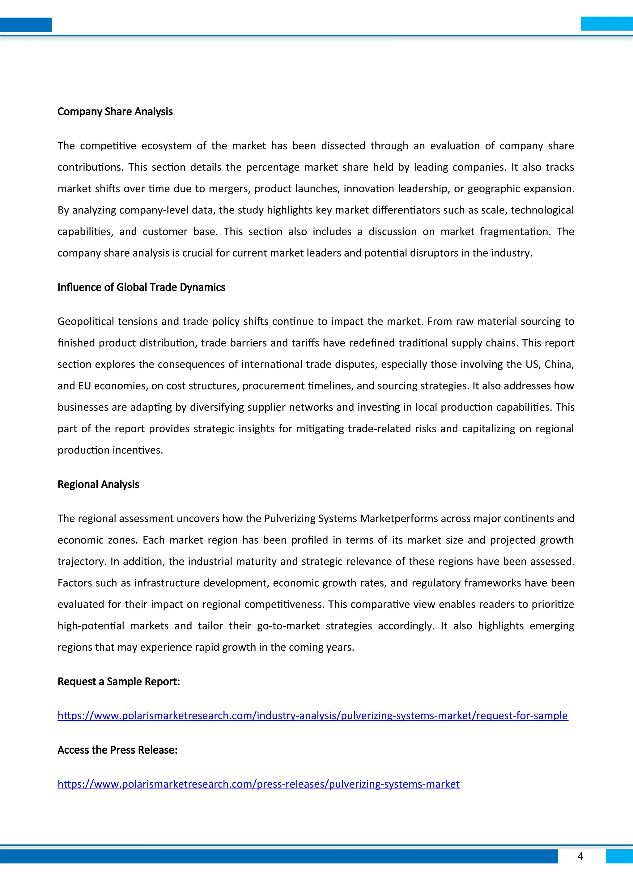 4
Company Share Analysis
The competitive ecosystem of the market has been dissected through an evaluation of company share
contributions. This section details the percentage market share held by leading companies. It also tracks
market shifts over time due to mergers, product launches, innovation leadership, or geographic expansion.
By analyzing company-level data, the study highlights key market differentiators such as scale, technological
capabilities, and customer base. This section also includes a discussion on market fragmentation. The
company share analysis is crucial for current market leaders and potential disruptors in the industry.
Influence of Global Trade Dynamics
Geopolitical tensions and trade policy shifts continue to impact the market. From raw material sourcing to
finished product distribution, trade barriers and tariffs have redefined traditional supply chains. This report
section explores the consequences of international trade disputes, especially those involving the US, China,
and EU economies, on cost structures, procurement timelines, and sourcing strategies. It also addresses how
businesses are adapting by diversifying supplier networks and investing in local production capabilities. This
part of the report provides strategic insights for mitigating trade-related risks and capitalizing on regional
production incentives.
Regional Analysis
The regional assessment uncovers how the Pulverizing Systems Marketperforms across major continents and
economic zones. Each market region has been profiled in terms of its market size and projected growth
trajectory. In addition, the industrial maturity and strategic relevance of these regions have been assessed.
Factors such as infrastructure development, economic growth rates, and regulatory frameworks have been
evaluated for their impact on regional competitiveness. This comparative view enables readers to prioritize
high-potential markets and tailor their go-to-market strategies accordingly. It also highlights emerging
regions that may experience rapid growth in the coming years.
Request a Sample Report:
https://www.polarismarketresearch.com/industry-analysis/pulverizing-systems-market/request-for-sample
Access the Press Release:
https://www.polarismarketresearch.com/press-releases/pulverizing-systems-market
 