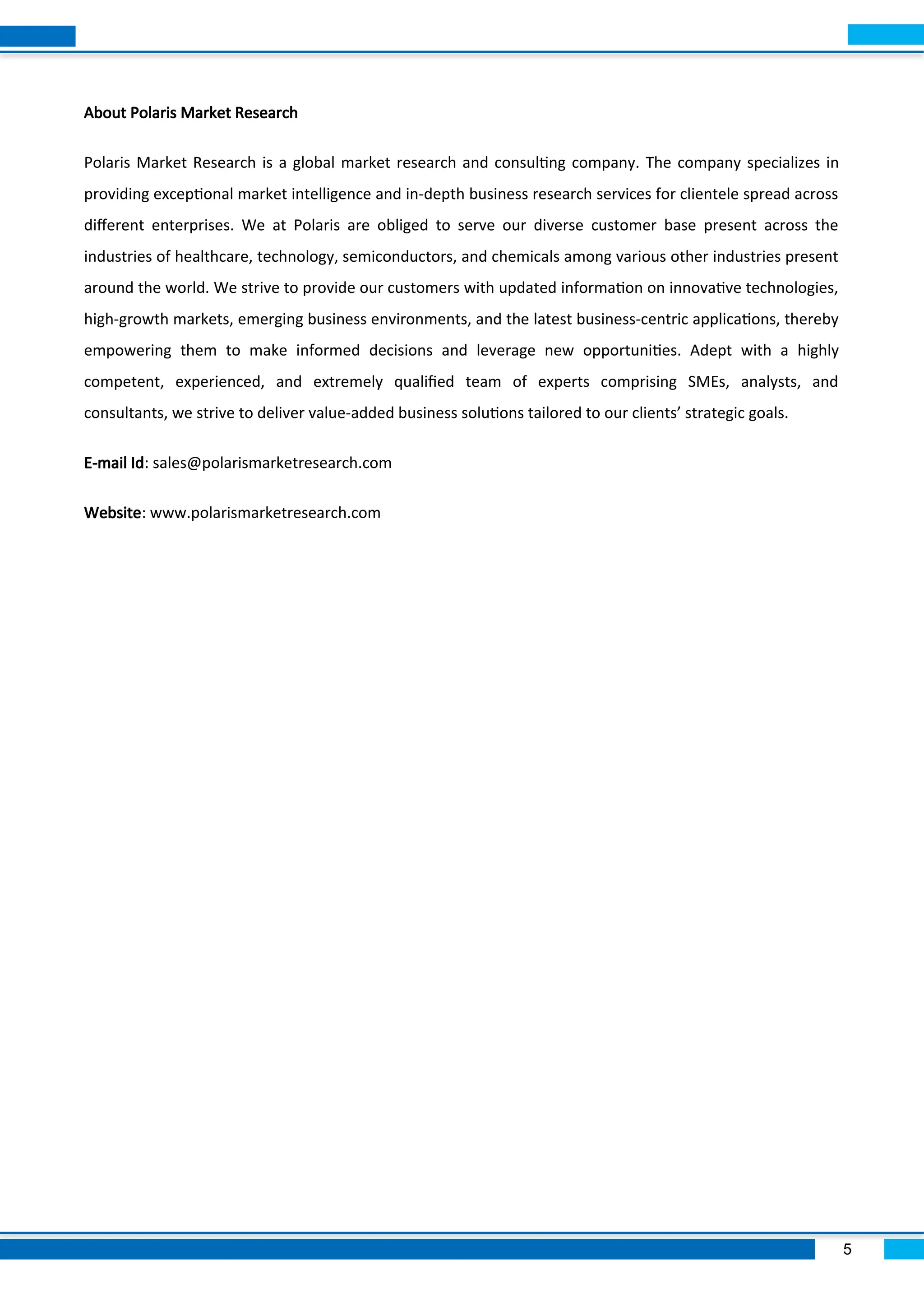 5
About Polaris Market Research
Polaris Market Research is a global market research and consulting company. The company specializes in
providing exceptional market intelligence and in-depth business research services for clientele spread across
different enterprises. We at Polaris are obliged to serve our diverse customer base present across the
industries of healthcare, technology, semiconductors, and chemicals among various other industries present
around the world. We strive to provide our customers with updated information on innovative technologies,
high-growth markets, emerging business environments, and the latest business-centric applications, thereby
empowering them to make informed decisions and leverage new opportunities. Adept with a highly
competent, experienced, and extremely qualified team of experts comprising SMEs, analysts, and
consultants, we strive to deliver value-added business solutions tailored to our clients’ strategic goals.
E-mail Id: sales@polarismarketresearch.com
Website: www.polarismarketresearch.com
 