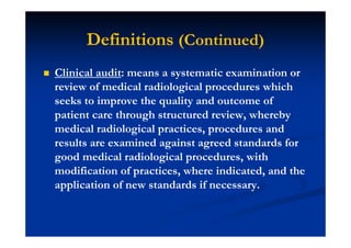 Definitions (Continued)
Clinical audit: means a systematic examination or
review of medical radiological procedures which
seeks to improve the quality and outcome of
patient care through structured review, whereby
medical radiological practices, procedures and
results are examined against agreed standards for
good medical radiological procedures, with
modification of practices, where indicated, and the
application of new standards if necessary.
 