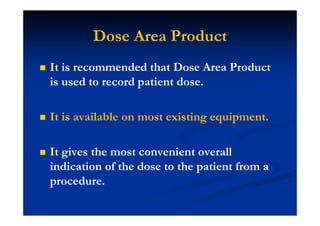 Dose Area Product
It is recommended that Dose Area Product
is used to record patient dose.
It is available on most existing equipment.
It gives the most convenient overall
indication of the dose to the patient from a
procedure.
 
