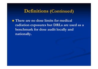 Definitions (Continued)
There are no dose limits for medical
radiation exposures but DRLs are used as a
benchmark for dose audit locally and
nationally.
 
