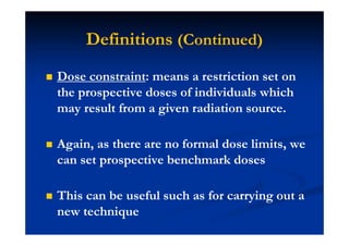 Dose constraint: means a restriction set on
the prospective doses of individuals which
may result from a given radiation source.
Again, as there are no formal dose limits, we
can set prospective benchmark doses
This can be useful such as for carrying out a
new technique
Definitions (Continued)
 
