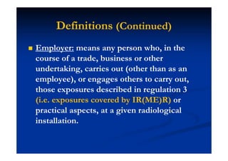 Definitions (Continued)
Employer: means any person who, in the
course of a trade, business or other
undertaking, carries out (other than as an
employee), or engages others to carry out,
those exposures described in regulation 3
(i.e. exposures covered by IR(ME)R) or
practical aspects, at a given radiological
installation.
 