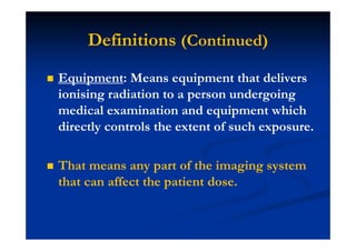Equipment: Means equipment that delivers
ionising radiation to a person undergoing
medical examination and equipment which
directly controls the extent of such exposure.
That means any part of the imaging system
that can affect the patient dose.
Definitions (Continued)
 