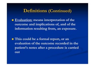 Definitions (Continued)
Evaluation: means interpretation of the
outcome and implications of, and of the
information resulting from, an exposure.
This could be a formal report, or an
evaluation of the outcome recorded in the
patient’s notes after a procedure is carried
out
 