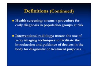 Definitions (Continued)
Health screening: means a procedure for
early diagnosis in population groups at risk
Interventional radiology: means the use of
x-ray imaging techniques to facilitate the
introduction and guidance of devices in the
body for diagnostic or treatment purposes
 